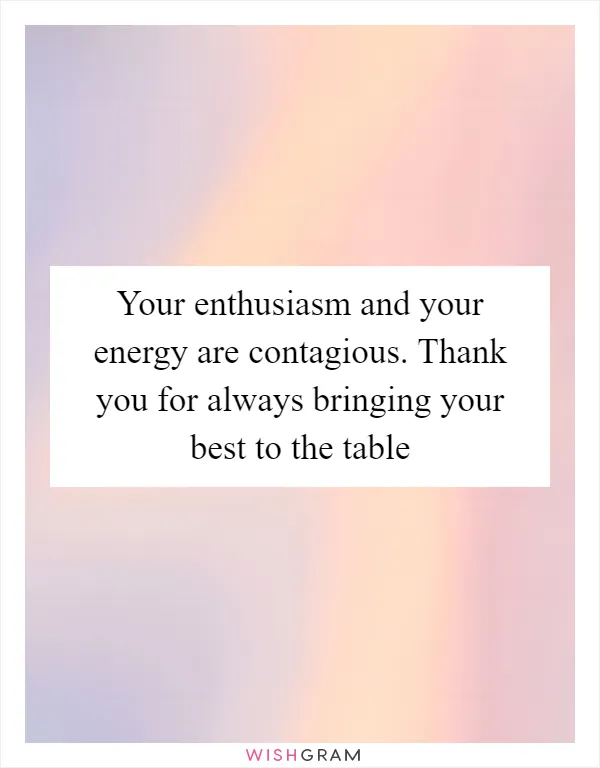 Your enthusiasm and your energy are contagious. Thank you for always bringing your best to the table