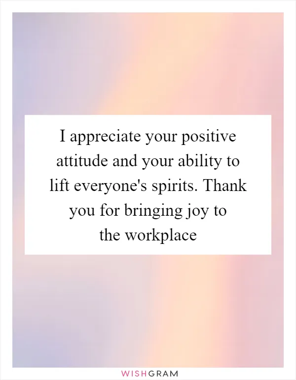 I appreciate your positive attitude and your ability to lift everyone's spirits. Thank you for bringing joy to the workplace