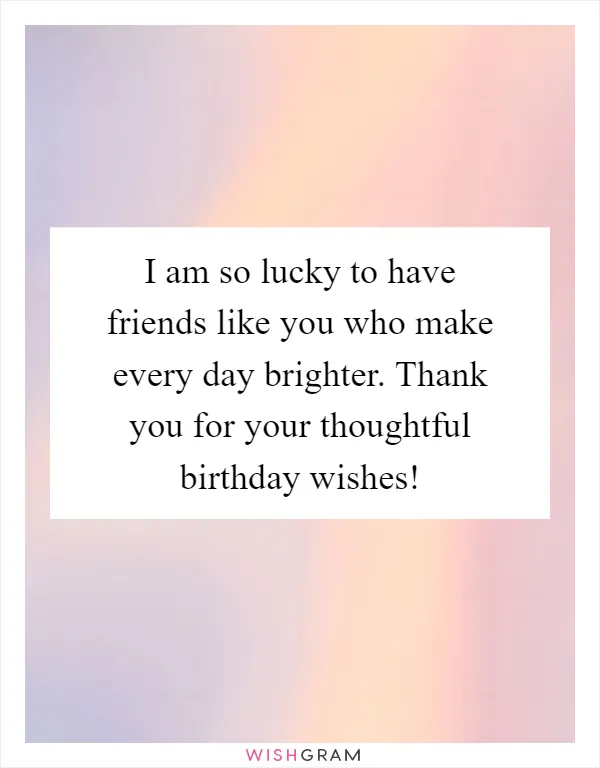 I am so lucky to have friends like you who make every day brighter. Thank you for your thoughtful birthday wishes!