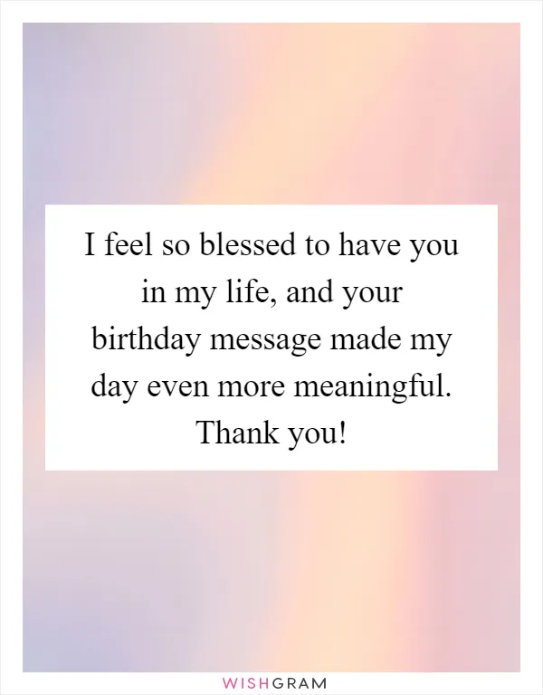 I feel so blessed to have you in my life, and your birthday message made my day even more meaningful. Thank you!