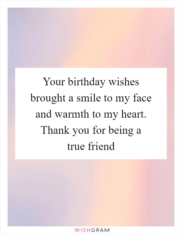 Your birthday wishes brought a smile to my face and warmth to my heart. Thank you for being a true friend
