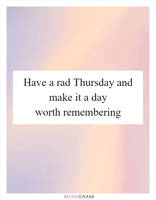 Have a rad Thursday and make it a day worth remembering