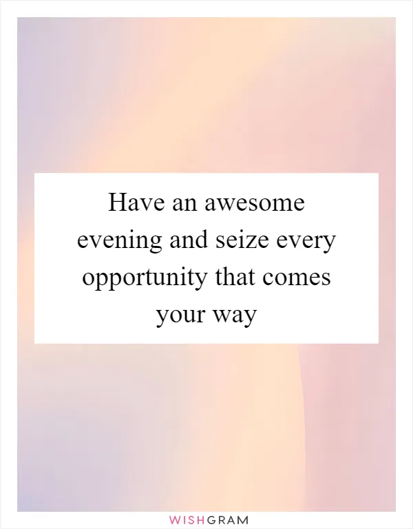 Have an awesome evening and seize every opportunity that comes your way