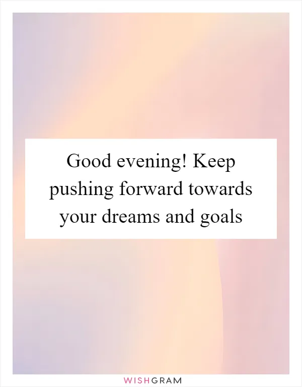 Good evening! Keep pushing forward towards your dreams and goals