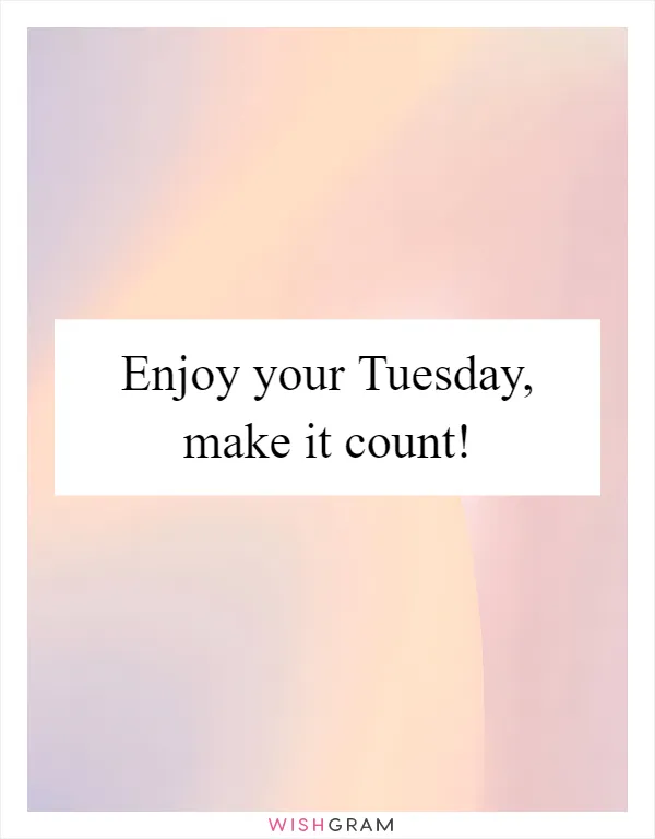 Enjoy your Tuesday, make it count!