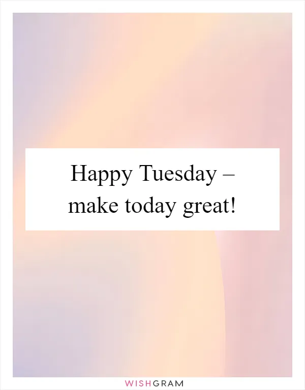 Happy Tuesday – make today great!