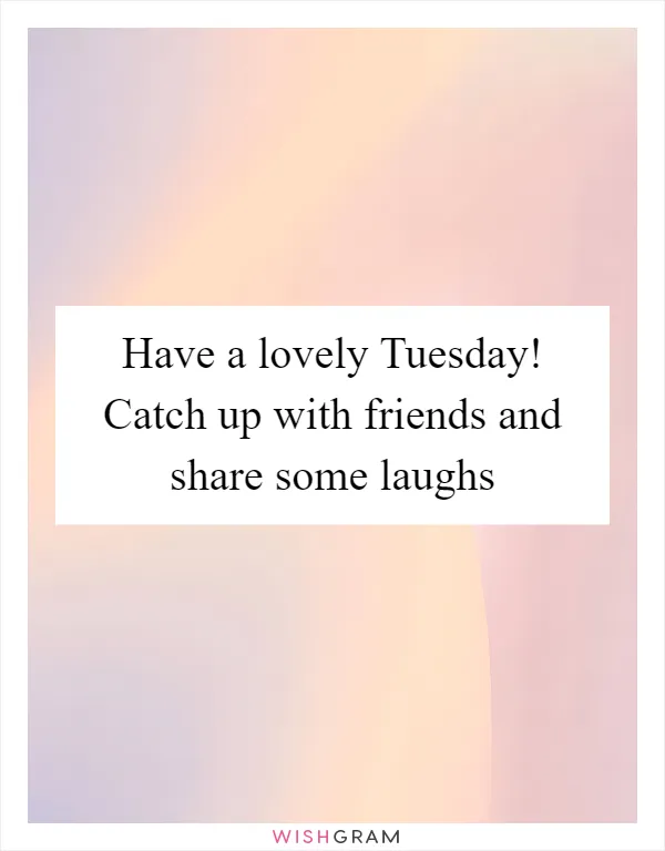 Have a lovely Tuesday! Catch up with friends and share some laughs