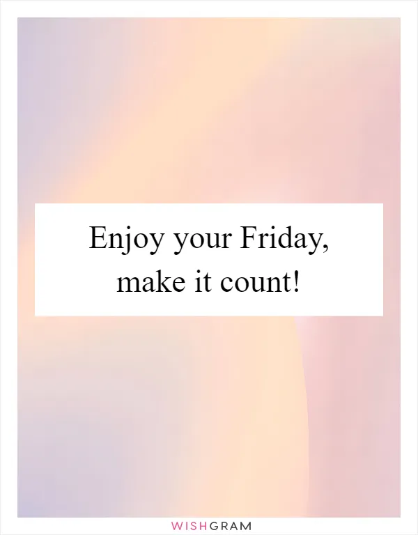 Enjoy your Friday, make it count!