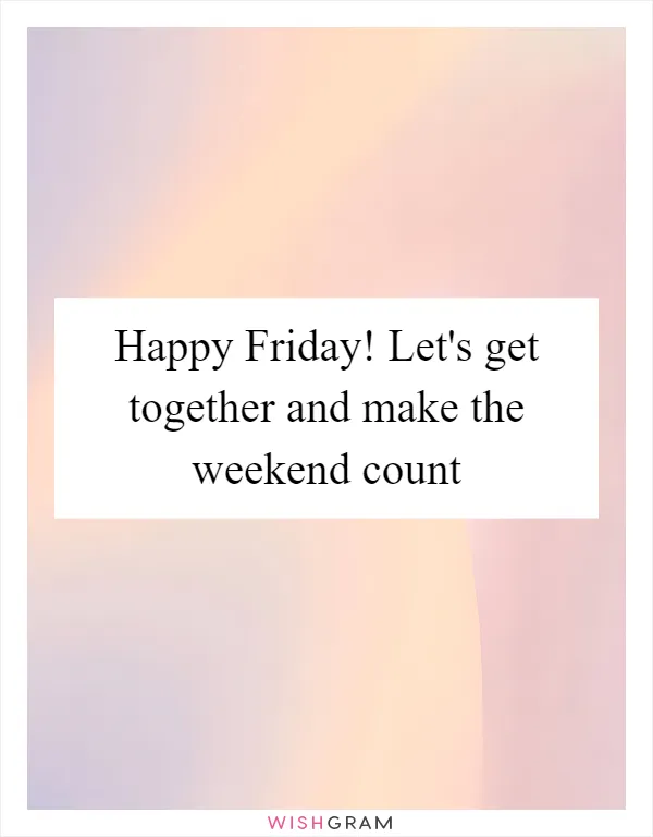 Happy Friday! Let's get together and make the weekend count