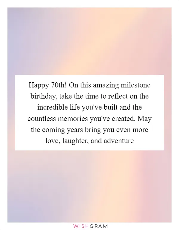 Happy 70th! On this amazing milestone birthday, take the time to reflect on the incredible life you've built and the countless memories you've created. May the coming years bring you even more love, laughter, and adventure