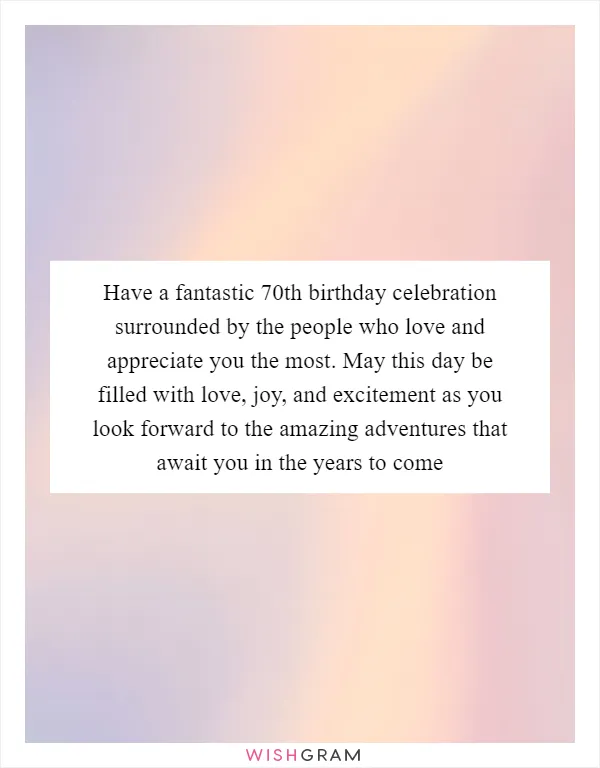 Have a fantastic 70th birthday celebration surrounded by the people who love and appreciate you the most. May this day be filled with love, joy, and excitement as you look forward to the amazing adventures that await you in the years to come