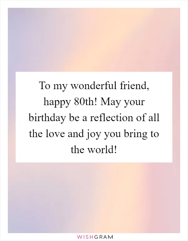 To my wonderful friend, happy 80th! May your birthday be a reflection of all the love and joy you bring to the world!