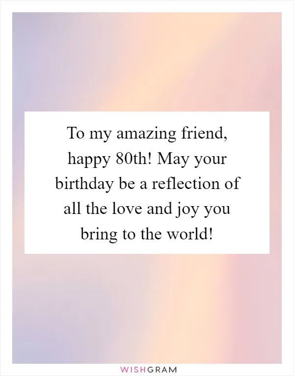 To my amazing friend, happy 80th! May your birthday be a reflection of all the love and joy you bring to the world!