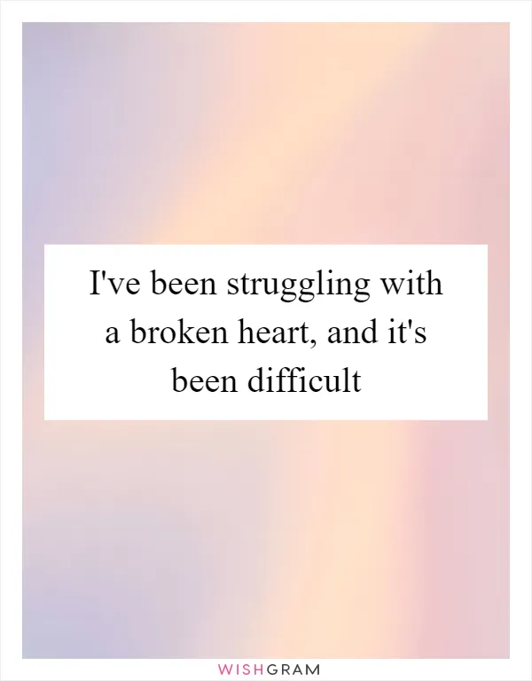 I've been struggling with a broken heart, and it's been difficult