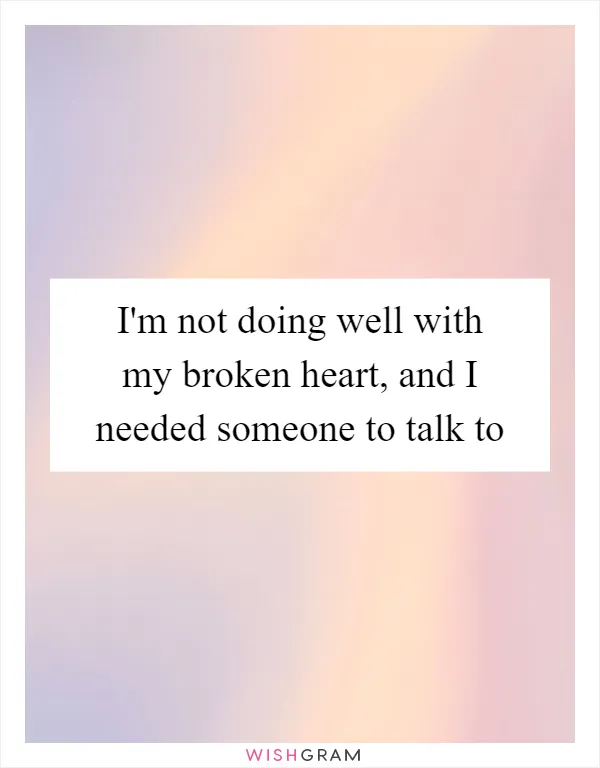 I'm not doing well with my broken heart, and I needed someone to talk to