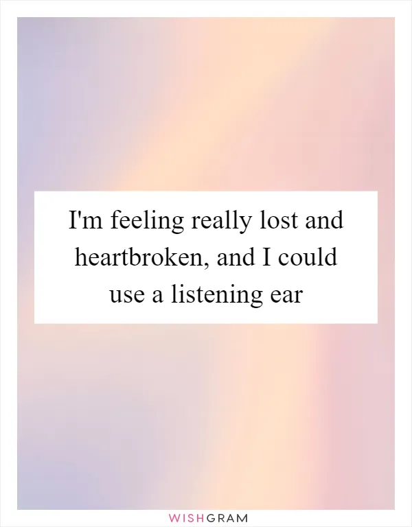 I'm feeling really lost and heartbroken, and I could use a listening ear
