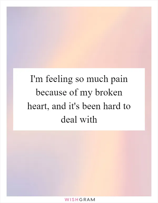 I'm feeling so much pain because of my broken heart, and it's been hard to deal with