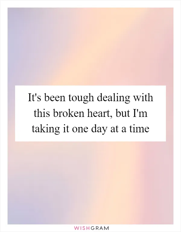 It's been tough dealing with this broken heart, but I'm taking it one day at a time