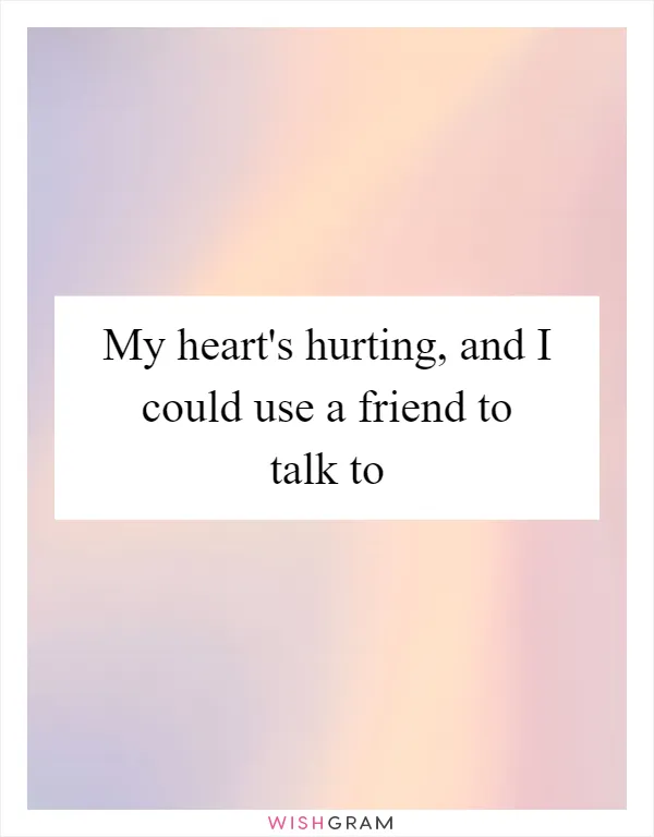 My heart's hurting, and I could use a friend to talk to