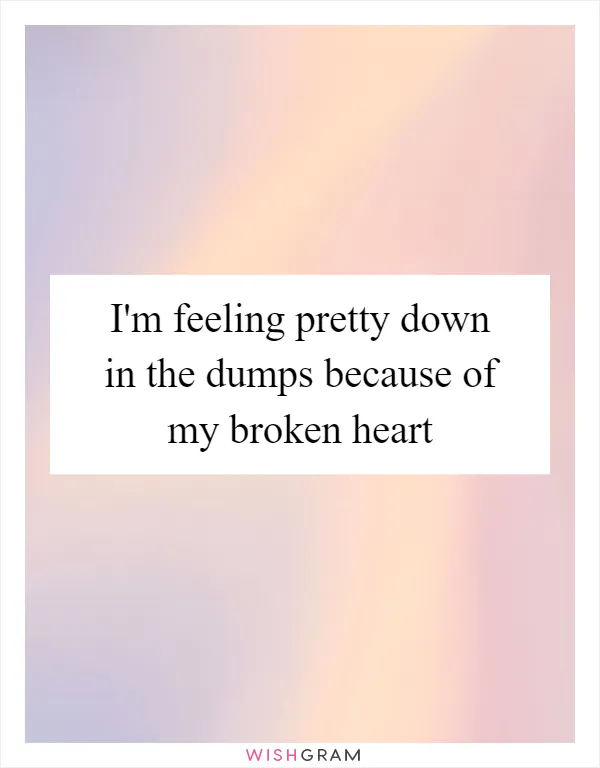 I'm feeling pretty down in the dumps because of my broken heart