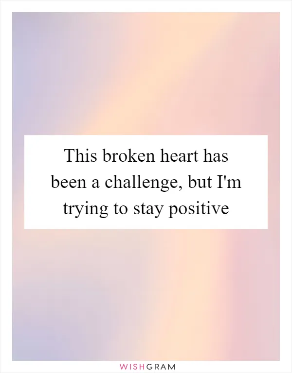 This broken heart has been a challenge, but I'm trying to stay positive