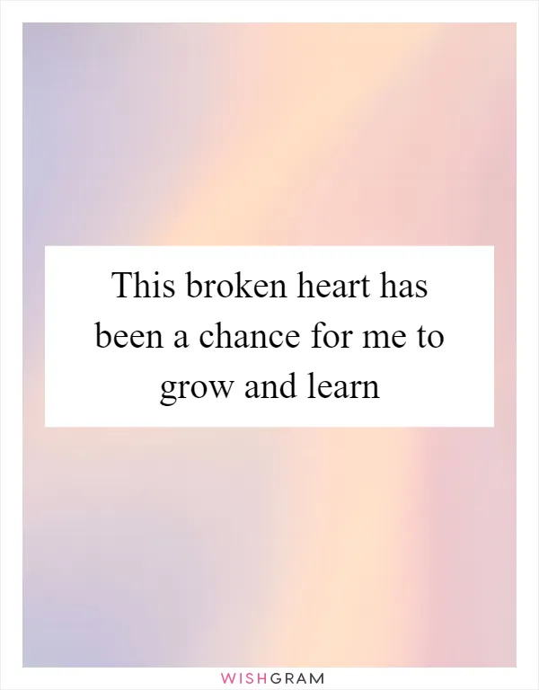 This broken heart has been a chance for me to grow and learn