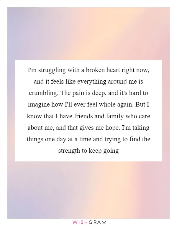 I'm struggling with a broken heart right now, and it feels like everything around me is crumbling. The pain is deep, and it's hard to imagine how I'll ever feel whole again. But I know that I have friends and family who care about me, and that gives me hope. I'm taking things one day at a time and trying to find the strength to keep going