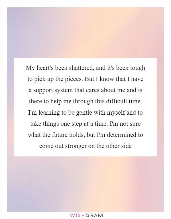 My heart's been shattered, and it's been tough to pick up the pieces. But I know that I have a support system that cares about me and is there to help me through this difficult time. I'm learning to be gentle with myself and to take things one step at a time. I'm not sure what the future holds, but I'm determined to come out stronger on the other side