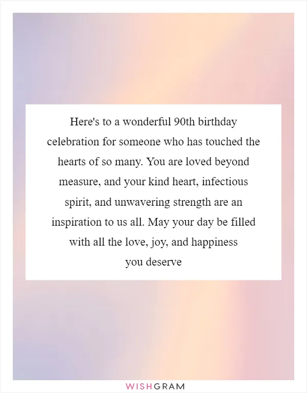 Here's to a wonderful 90th birthday celebration for someone who has touched the hearts of so many. You are loved beyond measure, and your kind heart, infectious spirit, and unwavering strength are an inspiration to us all. May your day be filled with all the love, joy, and happiness you deserve