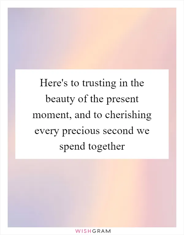 Here's to trusting in the beauty of the present moment, and to cherishing every precious second we spend together