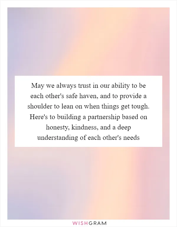 May we always trust in our ability to be each other's safe haven, and to provide a shoulder to lean on when things get tough. Here's to building a partnership based on honesty, kindness, and a deep understanding of each other's needs