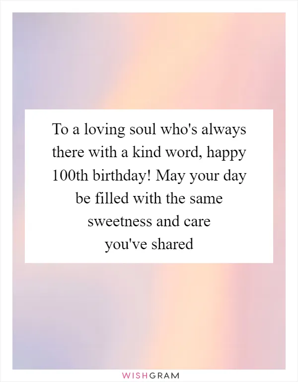 To a loving soul who's always there with a kind word, happy 100th birthday! May your day be filled with the same sweetness and care you've shared