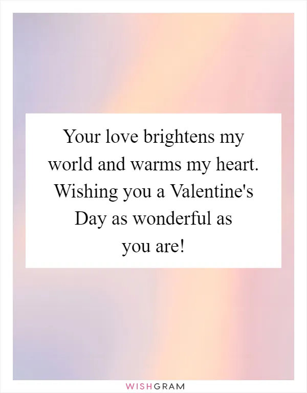 Your love brightens my world and warms my heart. Wishing you a Valentine's Day as wonderful as you are!