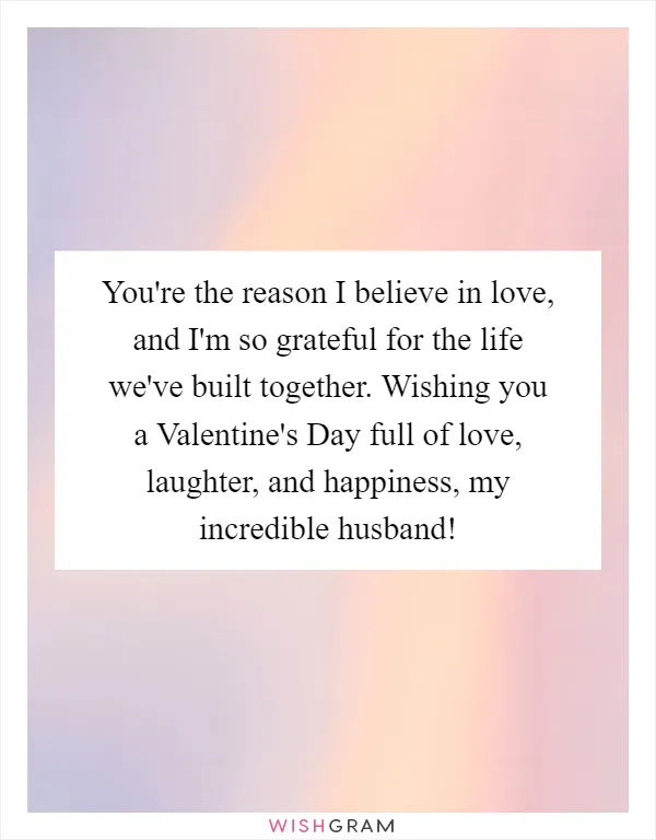 You're the reason I believe in love, and I'm so grateful for the life we've built together. Wishing you a Valentine's Day full of love, laughter, and happiness, my incredible husband!