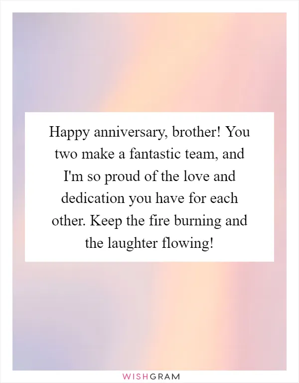 Happy anniversary, brother! You two make a fantastic team, and I'm so proud of the love and dedication you have for each other. Keep the fire burning and the laughter flowing!