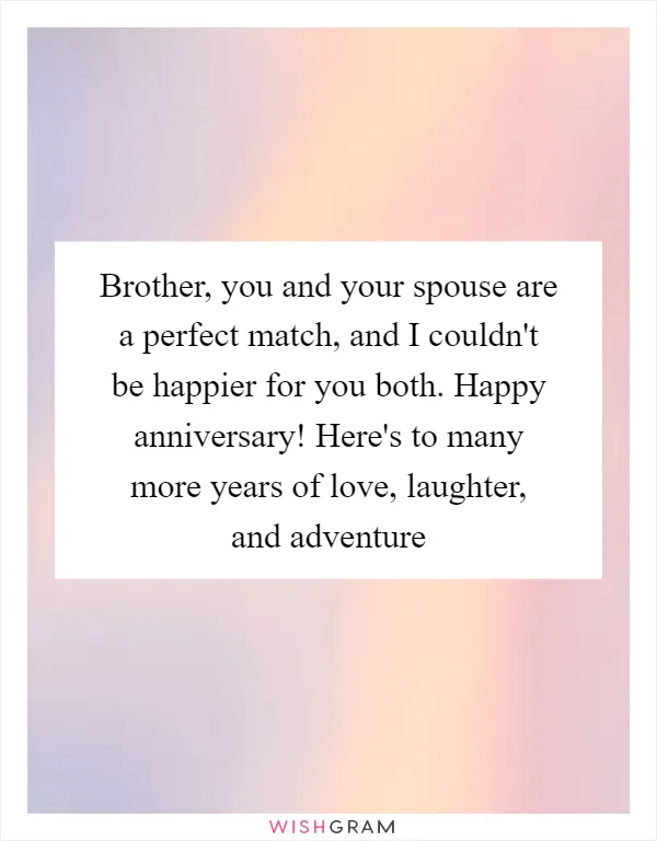 Brother, you and your spouse are a perfect match, and I couldn't be happier for you both. Happy anniversary! Here's to many more years of love, laughter, and adventure