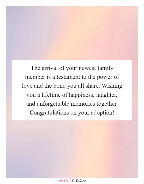 The arrival of your newest family member is a testament to the power of love and the bond you all share. Wishing you a lifetime of happiness, laughter, and unforgettable memories together. Congratulations on your adoption!