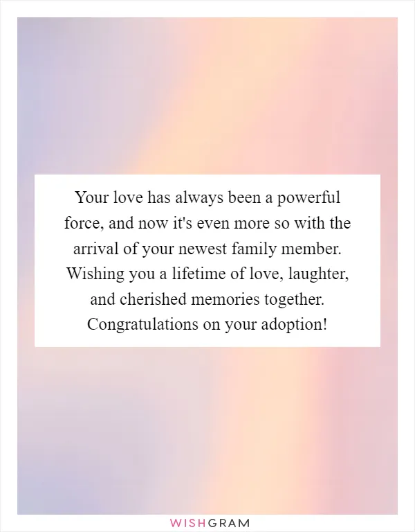 Your love has always been a powerful force, and now it's even more so with the arrival of your newest family member. Wishing you a lifetime of love, laughter, and cherished memories together. Congratulations on your adoption!