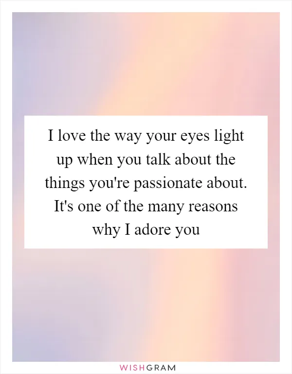 I love the way your eyes light up when you talk about the things you're passionate about. It's one of the many reasons why I adore you