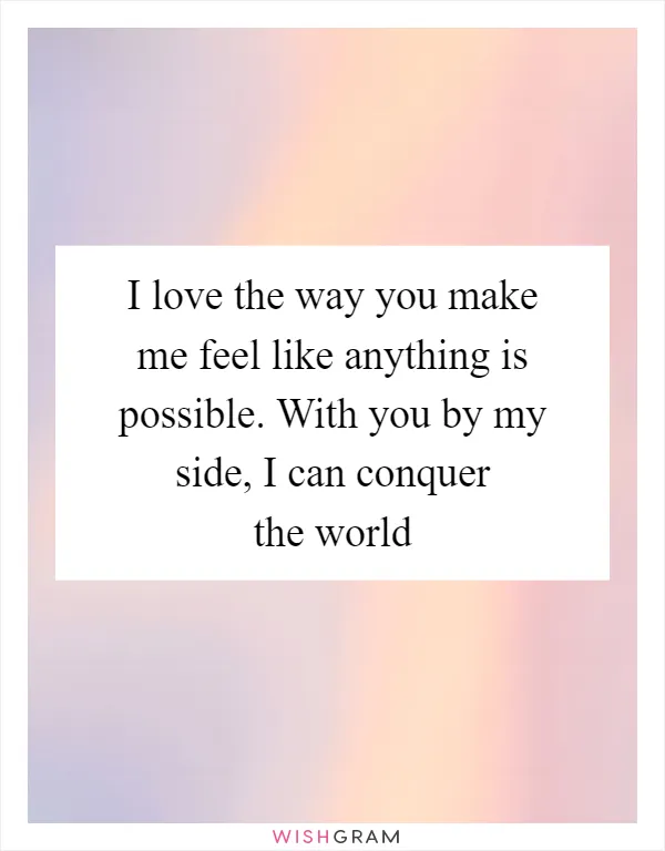 I love the way you make me feel like anything is possible. With you by my side, I can conquer the world