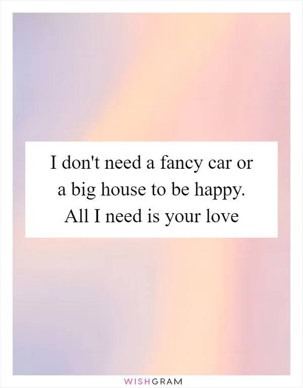I don't need a fancy car or a big house to be happy. All I need is your love