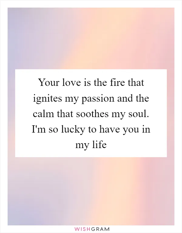 Your love is the fire that ignites my passion and the calm that soothes my soul. I'm so lucky to have you in my life