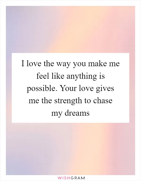 I love the way you make me feel like anything is possible. Your love gives me the strength to chase my dreams