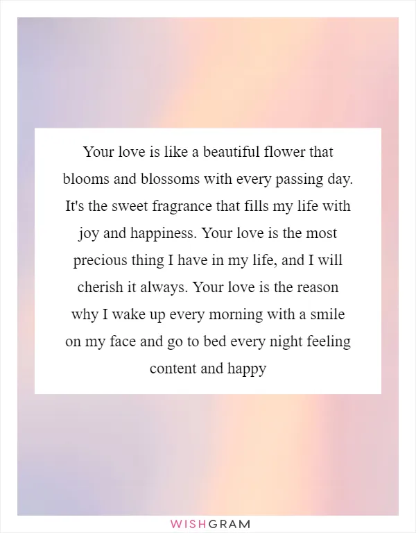 Your love is like a beautiful flower that blooms and blossoms with every passing day. It's the sweet fragrance that fills my life with joy and happiness. Your love is the most precious thing I have in my life, and I will cherish it always. Your love is the reason why I wake up every morning with a smile on my face and go to bed every night feeling content and happy