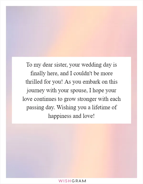 To my dear sister, your wedding day is finally here, and I couldn't be more thrilled for you! As you embark on this journey with your spouse, I hope your love continues to grow stronger with each passing day. Wishing you a lifetime of happiness and love!