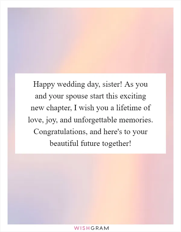 Happy wedding day, sister! As you and your spouse start this exciting new chapter, I wish you a lifetime of love, joy, and unforgettable memories. Congratulations, and here's to your beautiful future together!