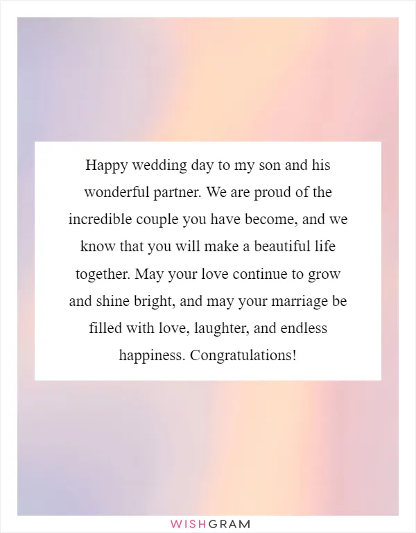 Happy wedding day to my son and his wonderful partner. We are proud of the incredible couple you have become, and we know that you will make a beautiful life together. May your love continue to grow and shine bright, and may your marriage be filled with love, laughter, and endless happiness. Congratulations!