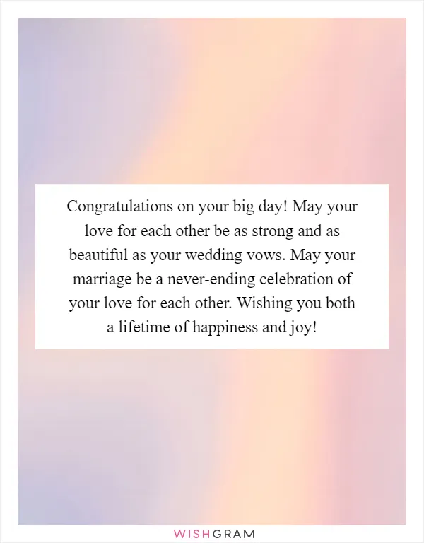 Congratulations on your big day! May your love for each other be as strong and as beautiful as your wedding vows. May your marriage be a never-ending celebration of your love for each other. Wishing you both a lifetime of happiness and joy!