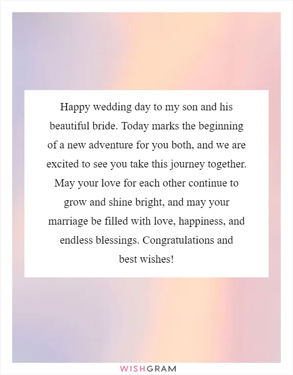 Happy wedding day to my son and his beautiful bride. Today marks the beginning of a new adventure for you both, and we are excited to see you take this journey together. May your love for each other continue to grow and shine bright, and may your marriage be filled with love, happiness, and endless blessings. Congratulations and best wishes!
