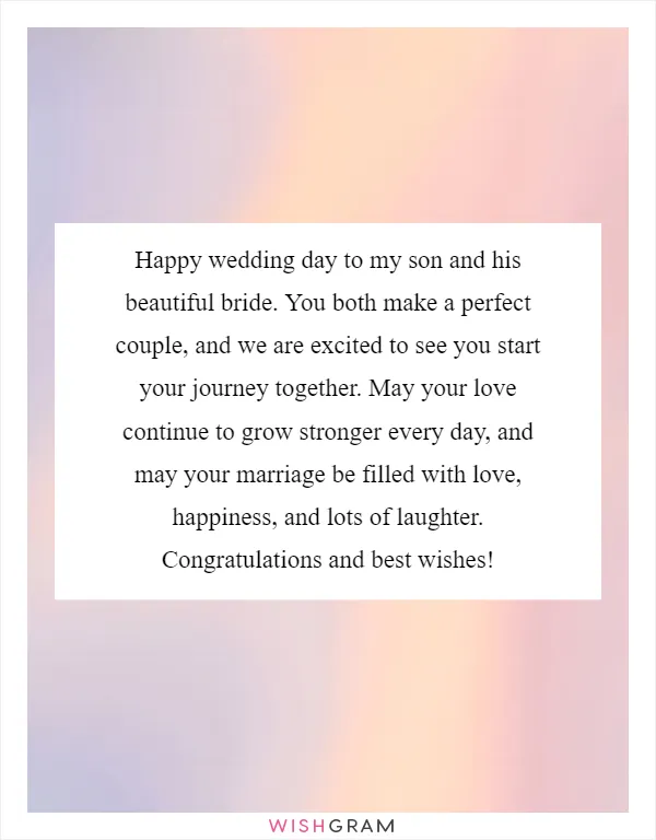 Happy wedding day to my son and his beautiful bride. You both make a perfect couple, and we are excited to see you start your journey together. May your love continue to grow stronger every day, and may your marriage be filled with love, happiness, and lots of laughter. Congratulations and best wishes!